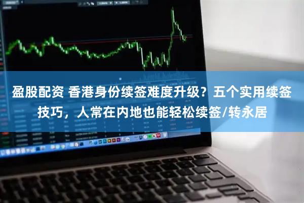 盈股配资 香港身份续签难度升级？五个实用续签技巧，人常在内地也能轻松续签/转永居