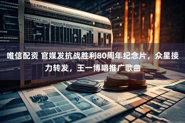 唯信配资 官媒发抗战胜利80周年纪念片，众星接力转发，王一博唱推广歌曲