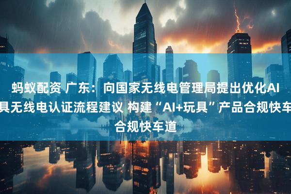 蚂蚁配资 广东：向国家无线电管理局提出优化AI玩具无线电认证流程建议 构建“AI+玩具”产品合规快车道