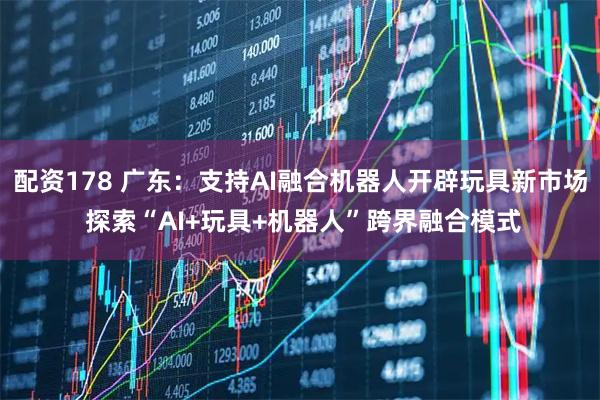 配资178 广东：支持AI融合机器人开辟玩具新市场 探索“AI+玩具+机器人”跨界融合模式