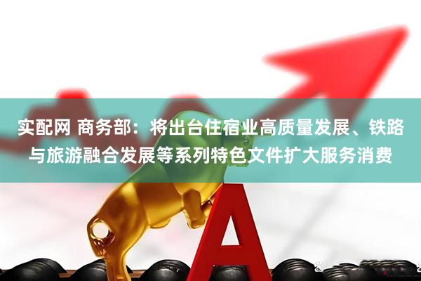 实配网 商务部：将出台住宿业高质量发展、铁路与旅游融合发展等系列特色文件扩大服务消费