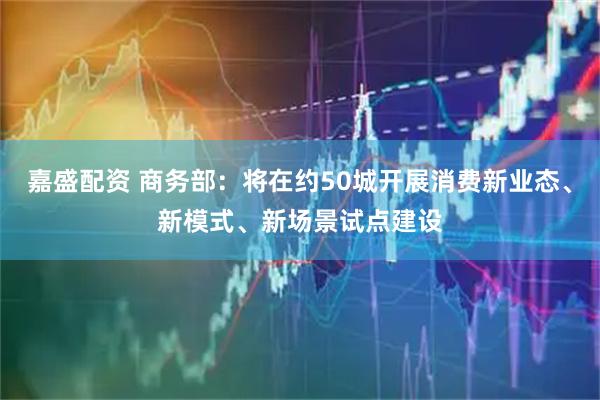 嘉盛配资 商务部：将在约50城开展消费新业态、新模式、新场景试点建设
