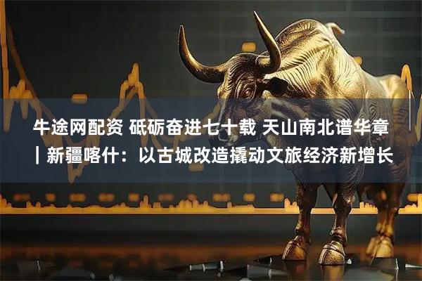 牛途网配资 砥砺奋进七十载&#32;天山南北谱华章｜新疆喀什：以古城改造撬动文旅经济新增长