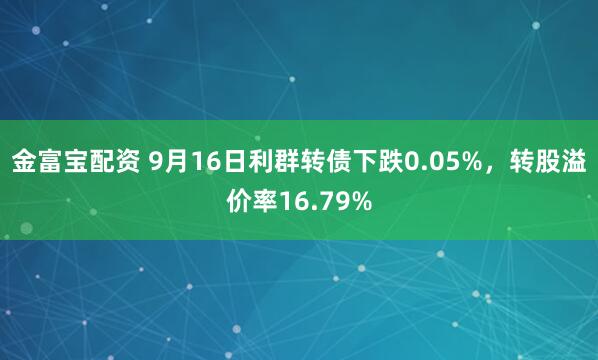 金富宝配资 9月16日利群转债下跌0.05%，转股溢价率16.79%