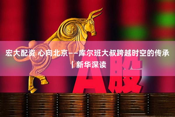 宏大配资 心向北京——库尔班大叔跨越时空的传承｜新华深读