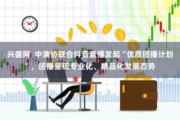 兴盛网  中演协联合抖音直播发起“优质团播计划”，团播呈现专业化、精品化发展态势