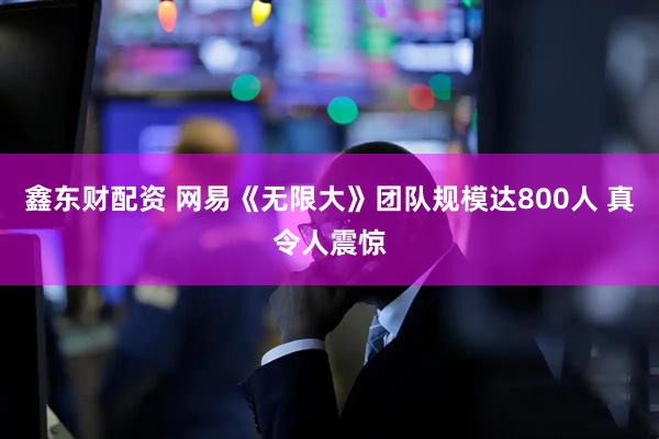 鑫东财配资 网易《无限大》团队规模达800人 真令人震惊
