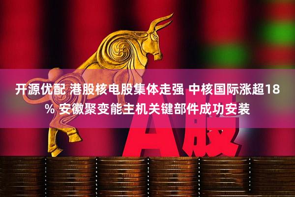 开源优配 港股核电股集体走强 中核国际涨超18% 安徽聚变能主机关键部件成功安装
