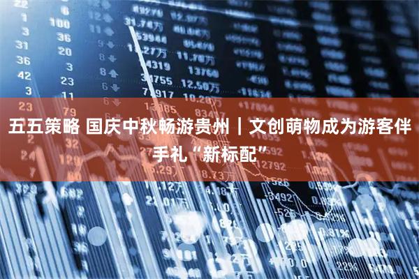 五五策略 国庆中秋畅游贵州｜文创萌物成为游客伴手礼“新标配”
