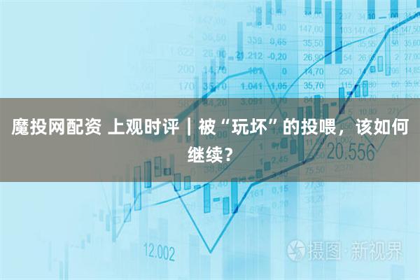 魔投网配资 上观时评｜被“玩坏”的投喂，该如何继续？