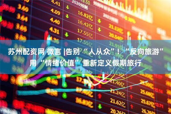 苏州配资网 微言 |告别 “人从众”！“反向旅游”用 “情绪价值” 重新定义假期旅行