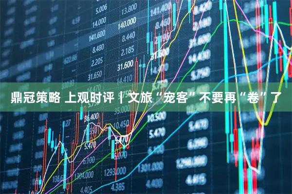 鼎冠策略 上观时评｜文旅“宠客”不要再“卷”了