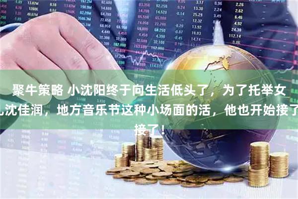 聚牛策略 小沈阳终于向生活低头了，为了托举女儿沈佳润，地方音乐节这种小场面的活，他也开始接了！
