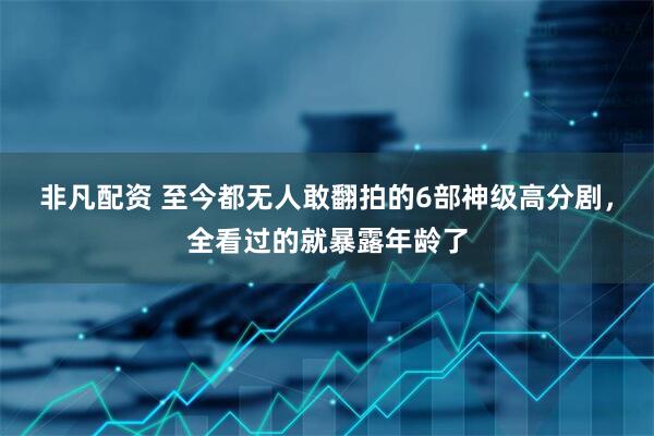 非凡配资 至今都无人敢翻拍的6部神级高分剧，全看过的就暴露年龄了