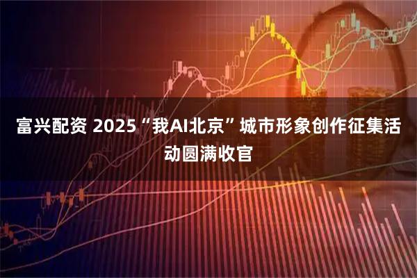 富兴配资 2025“我AI北京”城市形象创作征集活动圆满收官