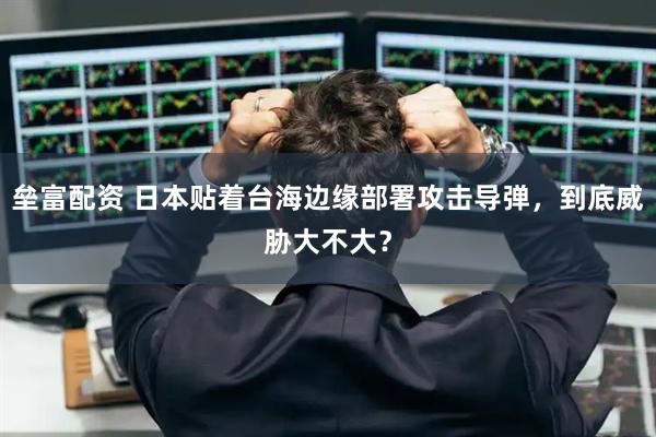 垒富配资 日本贴着台海边缘部署攻击导弹,到底威胁大不大?