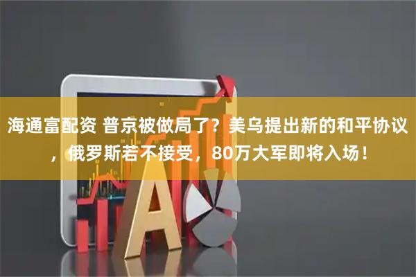 海通富配资 普京被做局了？美乌提出新的和平协议，俄罗斯若不接受，80万大军即将入场！