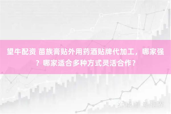 望牛配资 苗族膏贴外用药酒贴牌代加工，哪家强？哪家适合多种方式灵活合作？