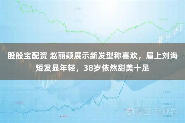 股般宝配资 赵丽颖展示新发型称喜欢,眉上刘海短发显年轻,38岁依然甜美十足