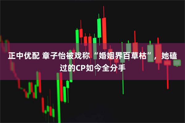 正中优配 章子怡被戏称 “婚姻界百草枯”，她磕过的CP如今全分手