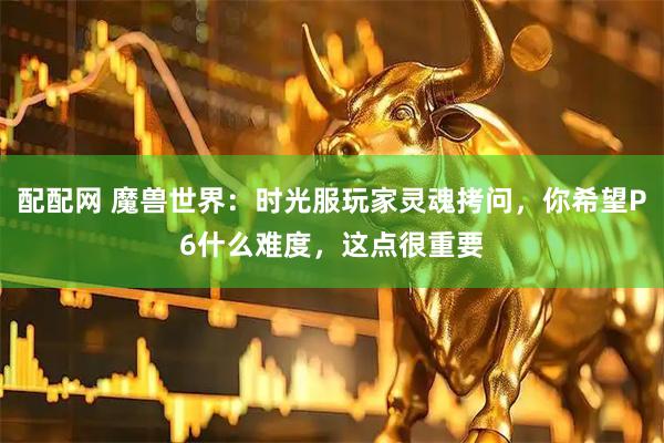 配配网 魔兽世界：时光服玩家灵魂拷问，你希望P6什么难度，这点很重要